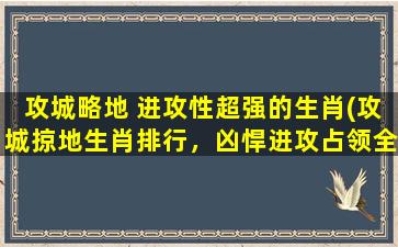 攻城略地 进攻性超强的生肖(攻城掠地生肖排行，凶悍进攻占领全场！)